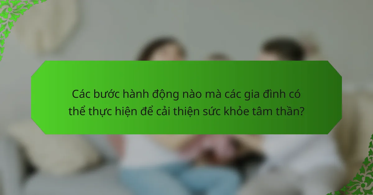 Các bước hành động nào mà các gia đình có thể thực hiện để cải thiện sức khỏe tâm thần?