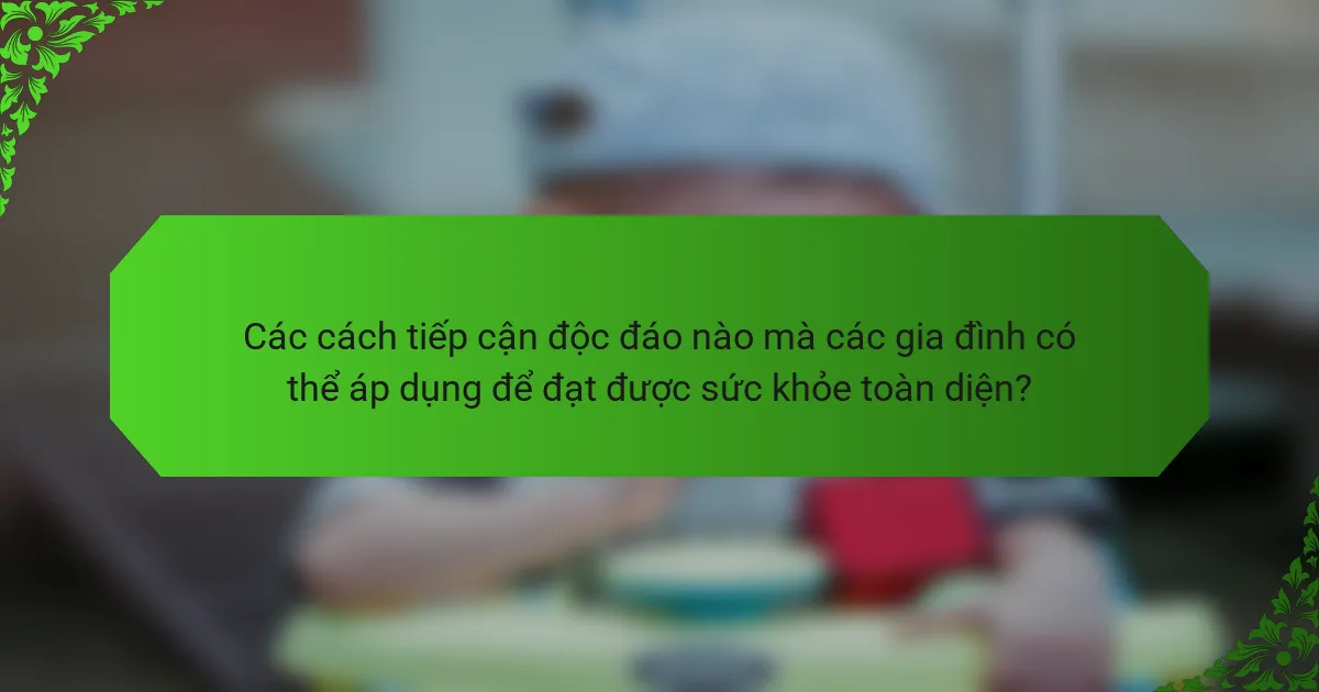 Các cách tiếp cận độc đáo nào mà các gia đình có thể áp dụng để đạt được sức khỏe toàn diện?