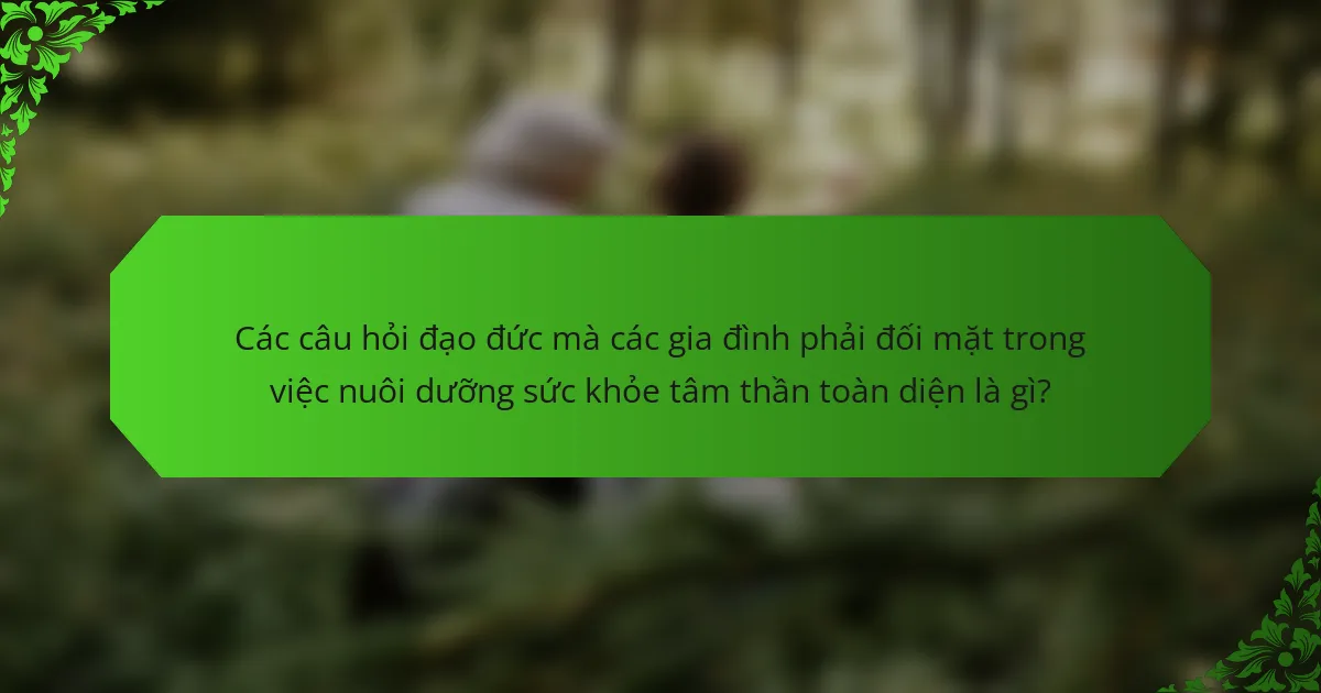 Các câu hỏi đạo đức mà các gia đình phải đối mặt trong việc nuôi dưỡng sức khỏe tâm thần toàn diện là gì?