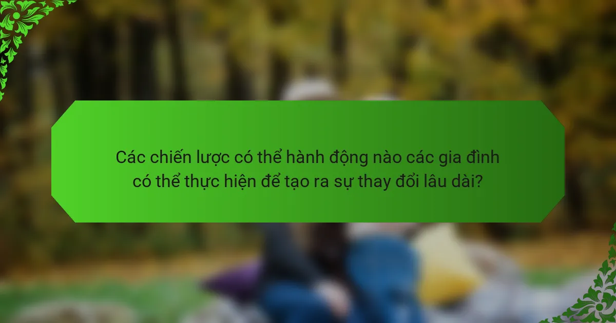 Các chiến lược có thể hành động nào các gia đình có thể thực hiện để tạo ra sự thay đổi lâu dài?
