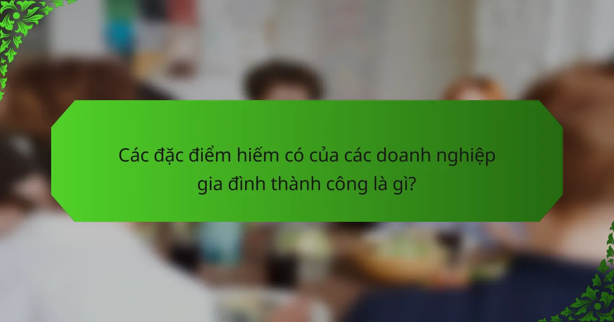 Các đặc điểm hiếm có của các doanh nghiệp gia đình thành công là gì?