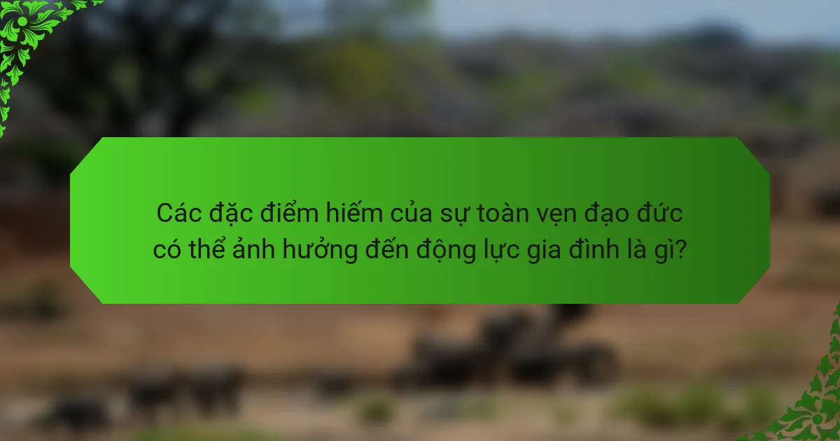 Các đặc điểm hiếm của sự toàn vẹn đạo đức có thể ảnh hưởng đến động lực gia đình là gì?