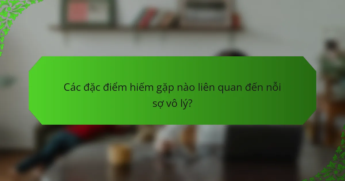 Các đặc điểm hiếm gặp nào liên quan đến nỗi sợ vô lý?