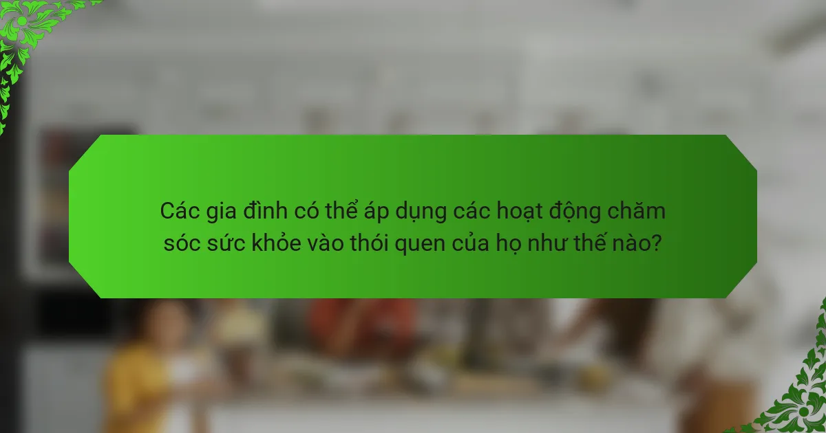 Các gia đình có thể áp dụng các hoạt động chăm sóc sức khỏe vào thói quen của họ như thế nào?