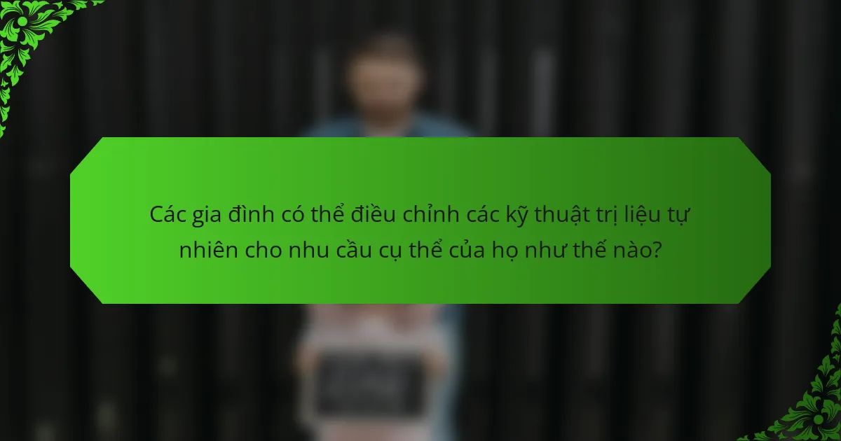 Các gia đình có thể điều chỉnh các kỹ thuật trị liệu tự nhiên cho nhu cầu cụ thể của họ như thế nào?