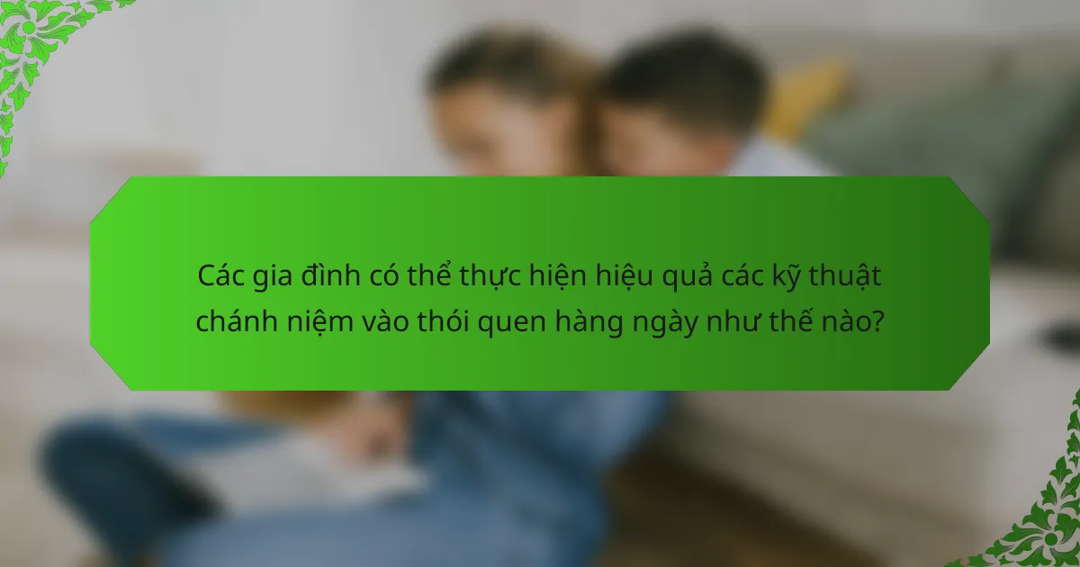 Các gia đình có thể thực hiện hiệu quả các kỹ thuật chánh niệm vào thói quen hàng ngày như thế nào?