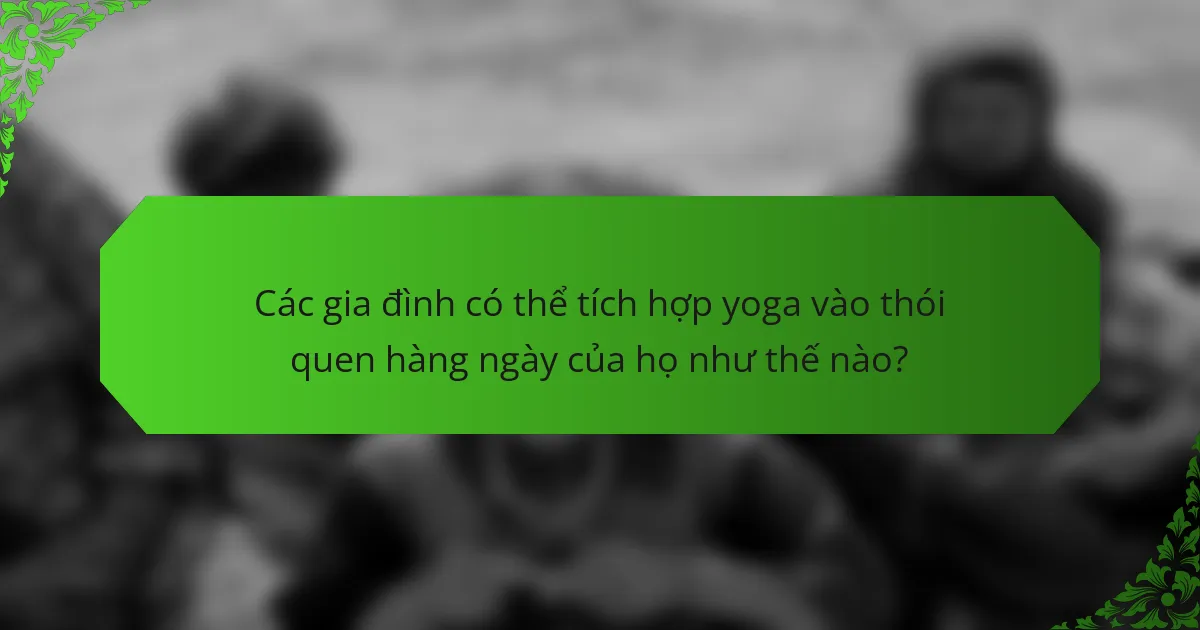 Các gia đình có thể tích hợp yoga vào thói quen hàng ngày của họ như thế nào?