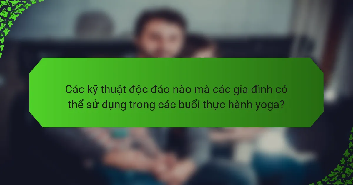 Các kỹ thuật độc đáo nào mà các gia đình có thể sử dụng trong các buổi thực hành yoga?