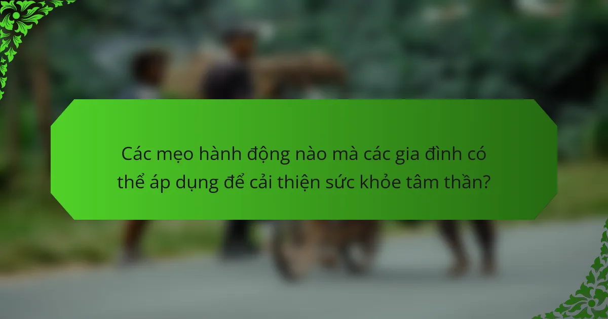 Các mẹo hành động nào mà các gia đình có thể áp dụng để cải thiện sức khỏe tâm thần?