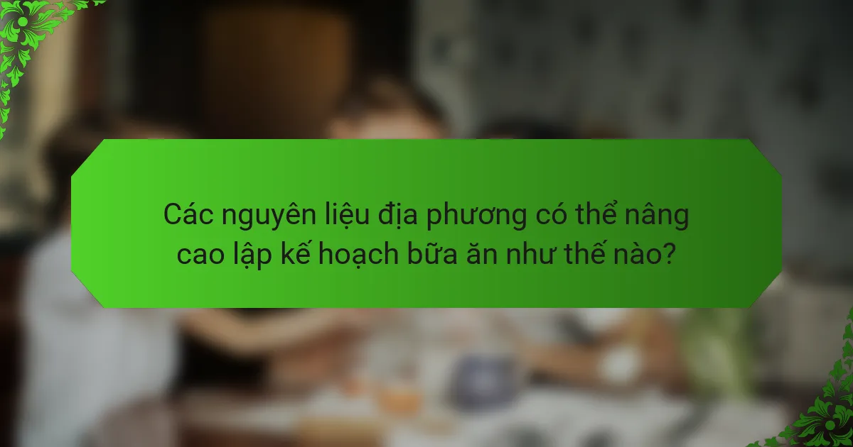 Các nguyên liệu địa phương có thể nâng cao lập kế hoạch bữa ăn như thế nào?