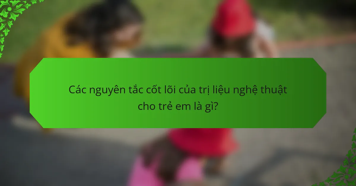 Các nguyên tắc cốt lõi của trị liệu nghệ thuật cho trẻ em là gì?
