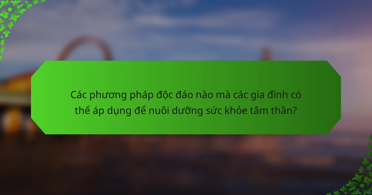 Các phương pháp độc đáo nào mà các gia đình có thể áp dụng để nuôi dưỡng sức khỏe tâm thần?