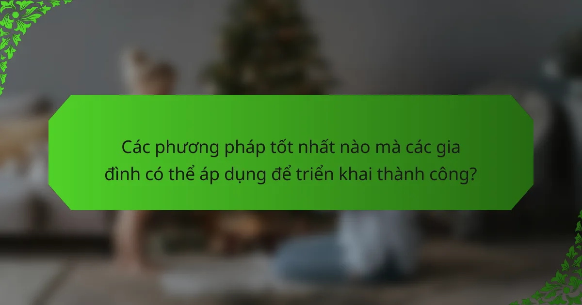 Các phương pháp tốt nhất nào mà các gia đình có thể áp dụng để triển khai thành công?