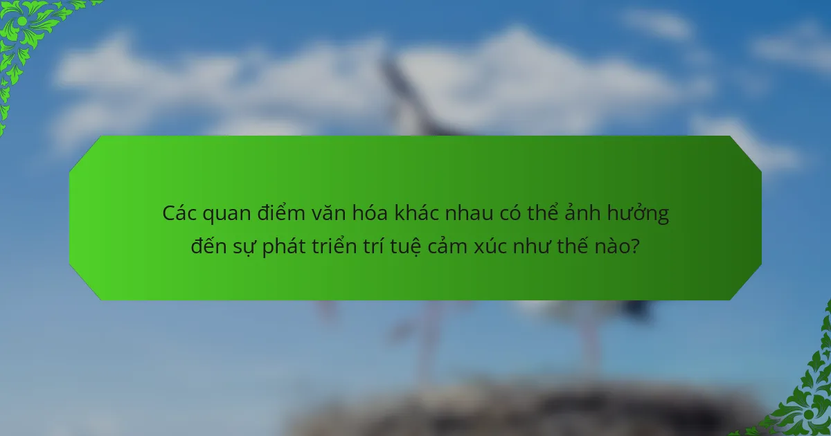 Các quan điểm văn hóa khác nhau có thể ảnh hưởng đến sự phát triển trí tuệ cảm xúc như thế nào?