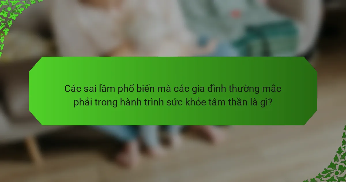 Các sai lầm phổ biến mà các gia đình thường mắc phải trong hành trình sức khỏe tâm thần là gì?