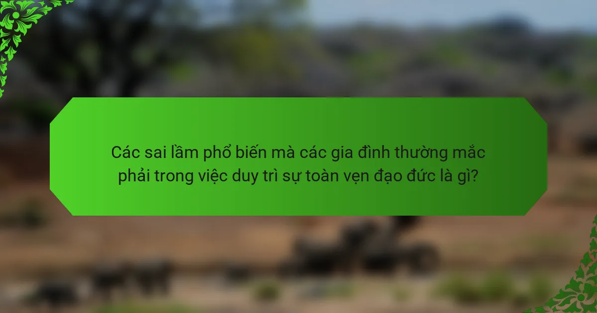 Các sai lầm phổ biến mà các gia đình thường mắc phải trong việc duy trì sự toàn vẹn đạo đức là gì?