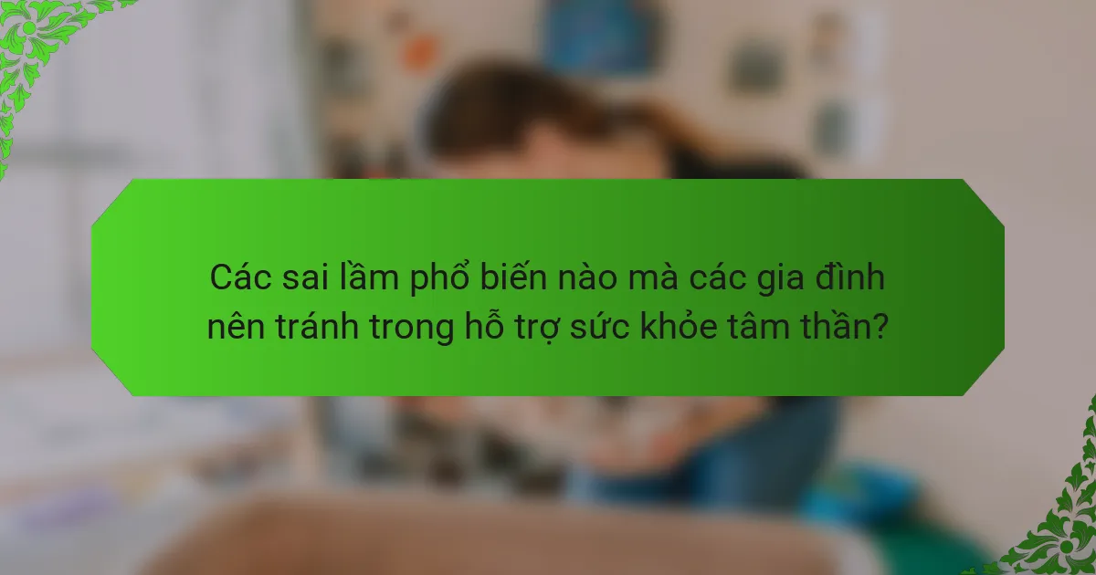 Các sai lầm phổ biến nào mà các gia đình nên tránh trong hỗ trợ sức khỏe tâm thần?