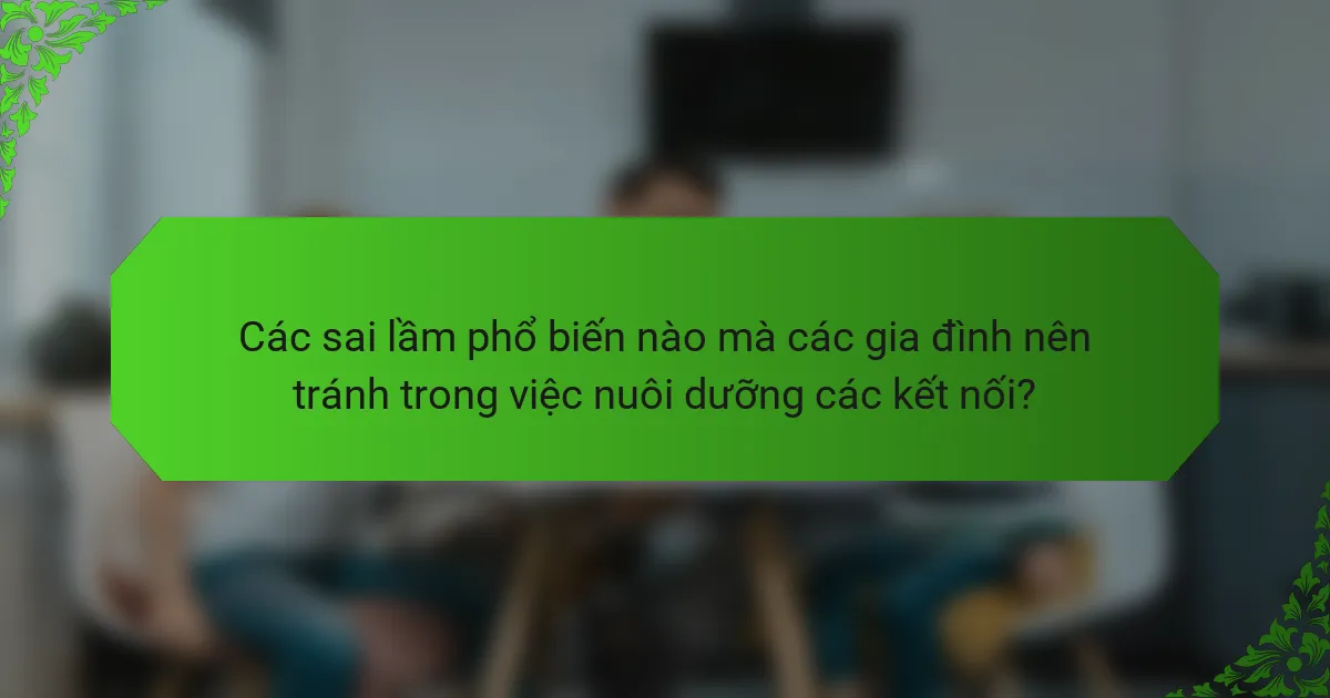 Các sai lầm phổ biến nào mà các gia đình nên tránh trong việc nuôi dưỡng các kết nối?