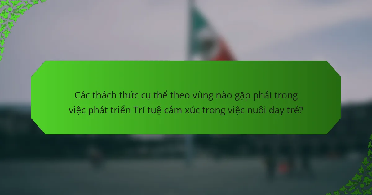 Các thách thức cụ thể theo vùng nào gặp phải trong việc phát triển Trí tuệ cảm xúc trong việc nuôi dạy trẻ?