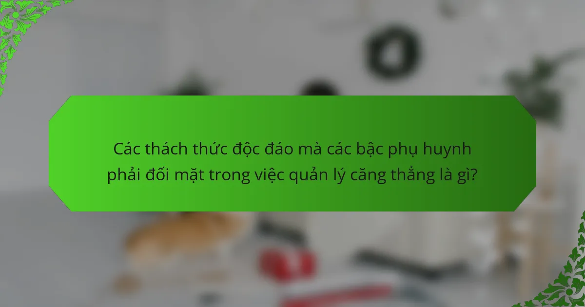 Các thách thức độc đáo mà các bậc phụ huynh phải đối mặt trong việc quản lý căng thẳng là gì?