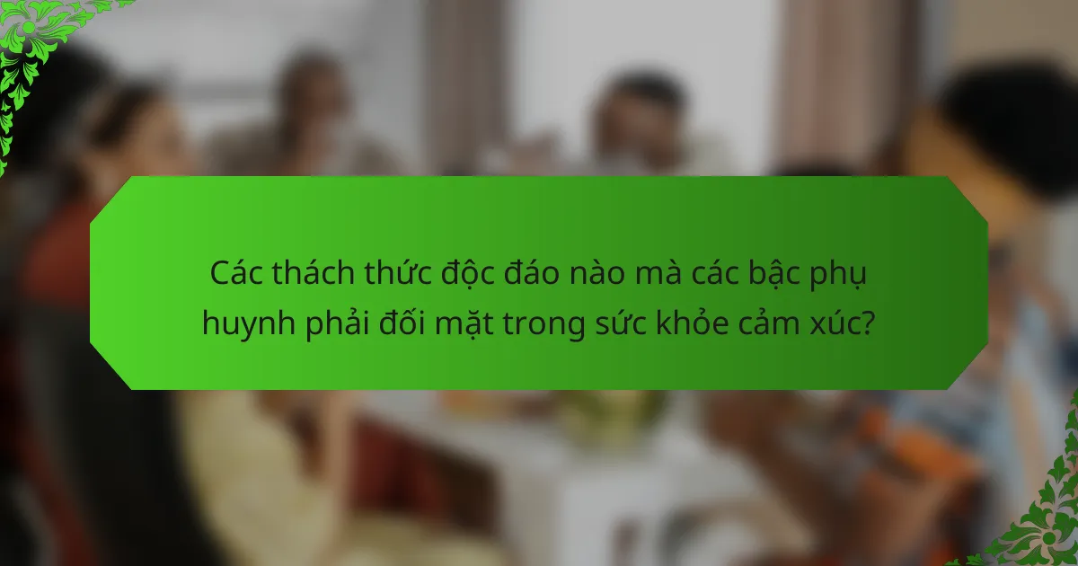 Các thách thức độc đáo nào mà các bậc phụ huynh phải đối mặt trong sức khỏe cảm xúc?