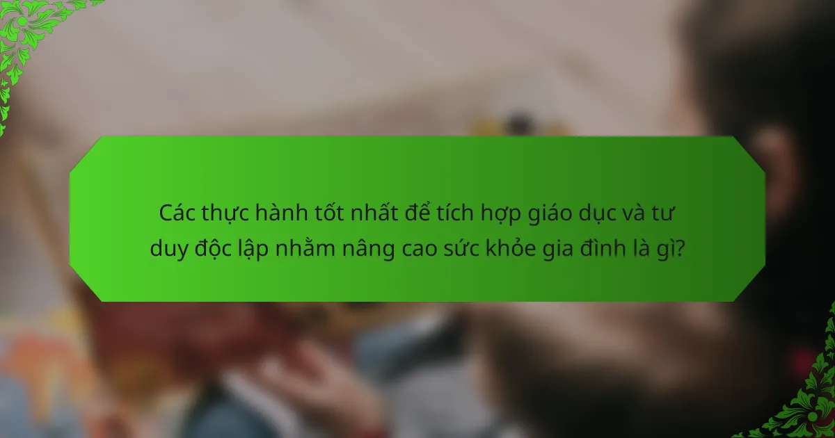 Các thực hành tốt nhất để tích hợp giáo dục và tư duy độc lập nhằm nâng cao sức khỏe gia đình là gì?
