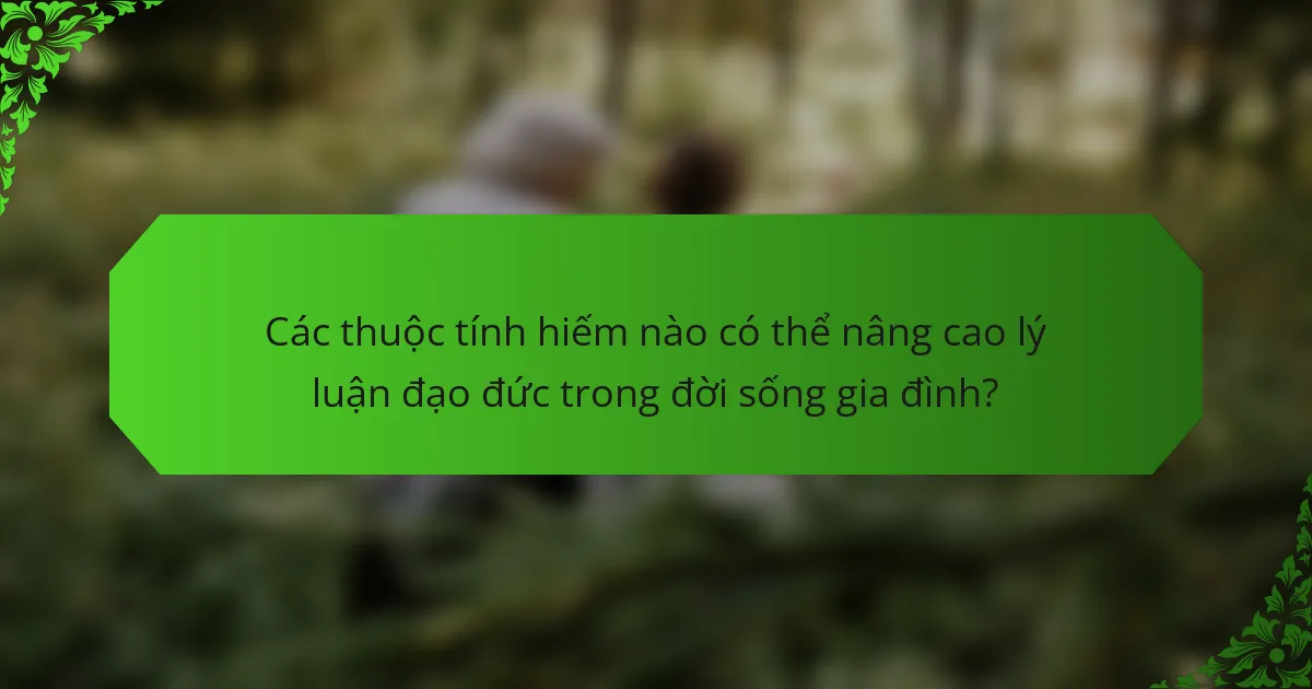Các thuộc tính hiếm nào có thể nâng cao lý luận đạo đức trong đời sống gia đình?