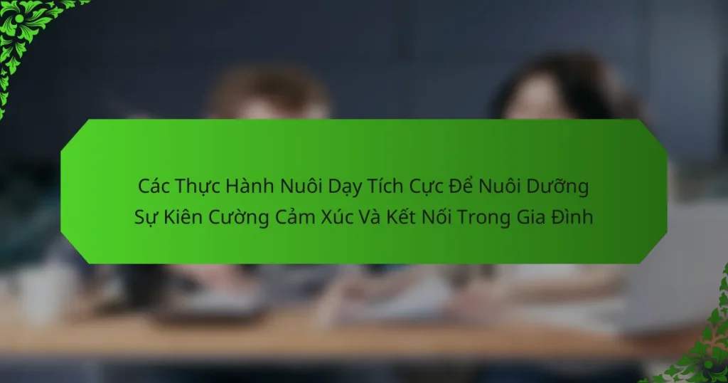 Các Thực Hành Nuôi Dạy Tích Cực Để Nuôi Dưỡng Sự Kiên Cường Cảm Xúc Và Kết Nối Trong Gia Đình