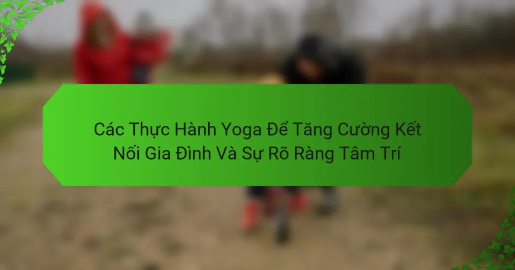 Các Thực Hành Yoga Để Tăng Cường Kết Nối Gia Đình Và Sự Rõ Ràng Tâm Trí