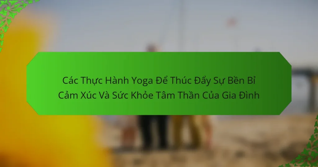 Các Thực Hành Yoga Để Thúc Đẩy Sự Bền Bỉ Cảm Xúc Và Sức Khỏe Tâm Thần Của Gia Đình