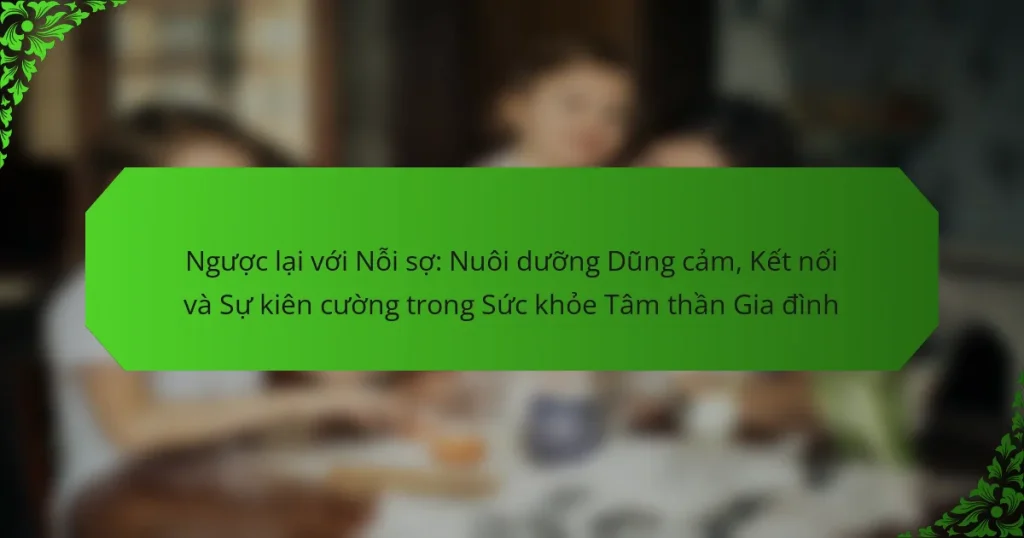 Ngược lại với Nỗi sợ: Nuôi dưỡng Dũng cảm, Kết nối và Sự kiên cường trong Sức khỏe Tâm thần Gia đình