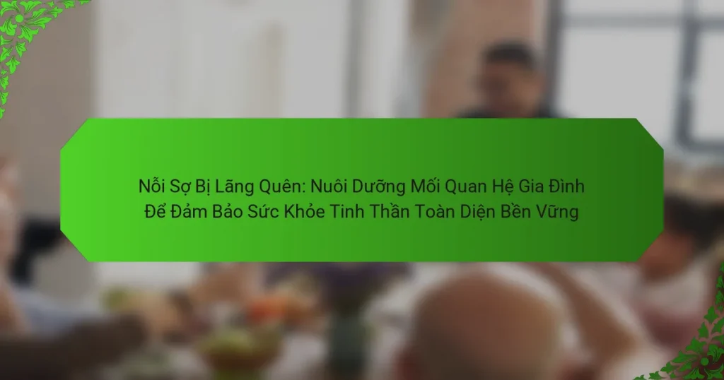 Nỗi Sợ Bị Lãng Quên: Nuôi Dưỡng Mối Quan Hệ Gia Đình Để Đảm Bảo Sức Khỏe Tinh Thần Toàn Diện Bền Vững
