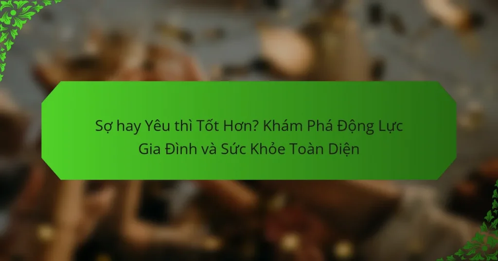 Sợ hay Yêu thì Tốt Hơn? Khám Phá Động Lực Gia Đình và Sức Khỏe Toàn Diện