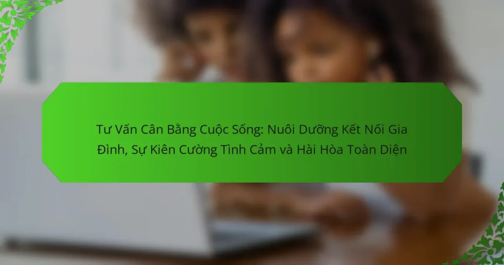 Tư Vấn Cân Bằng Cuộc Sống: Nuôi Dưỡng Kết Nối Gia Đình, Sự Kiên Cường Tình Cảm và Hài Hòa Toàn Diện
