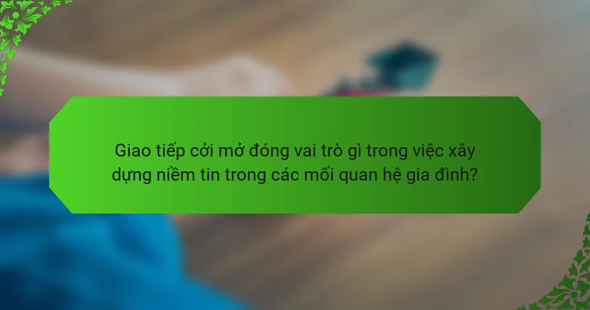 Giao tiếp cởi mở đóng vai trò gì trong việc xây dựng niềm tin trong các mối quan hệ gia đình?