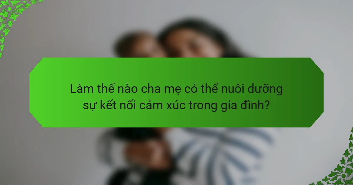 Làm thế nào cha mẹ có thể nuôi dưỡng sự kết nối cảm xúc trong gia đình?