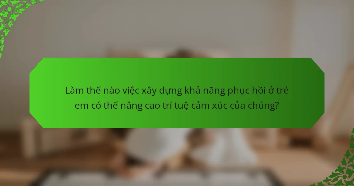 Làm thế nào việc xây dựng khả năng phục hồi ở trẻ em có thể nâng cao trí tuệ cảm xúc của chúng?