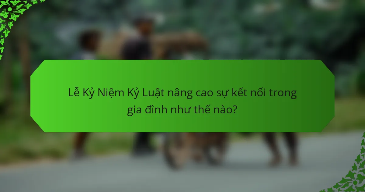 Lễ Kỷ Niệm Kỷ Luật nâng cao sự kết nối trong gia đình như thế nào?